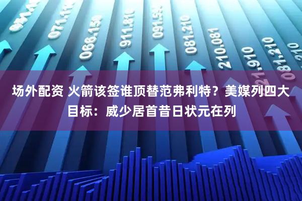 场外配资 火箭该签谁顶替范弗利特？美媒列四大目标：威少居首昔日状元在列