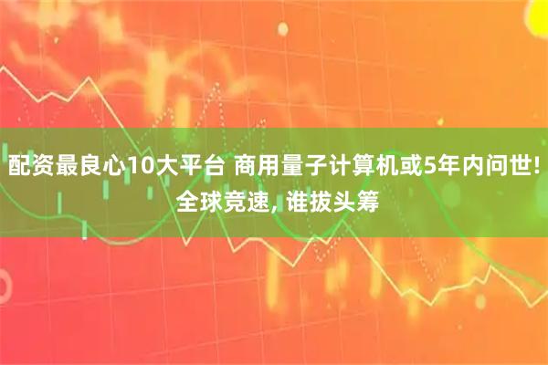 配资最良心10大平台 商用量子计算机或5年内问世! 全球竞速, 谁拔头筹