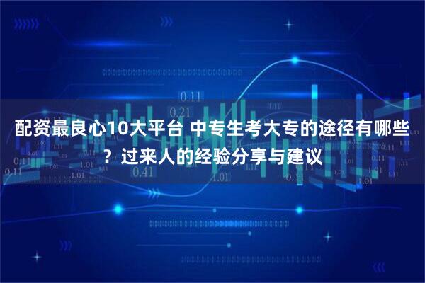 配资最良心10大平台 中专生考大专的途径有哪些？过来人的经验分享与建议