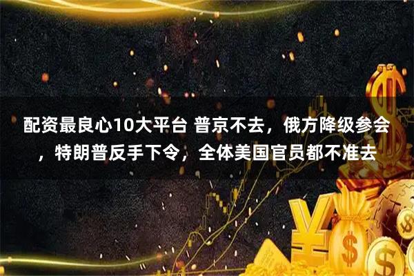 配资最良心10大平台 普京不去，俄方降级参会，特朗普反手下令，全体美国官员都不准去