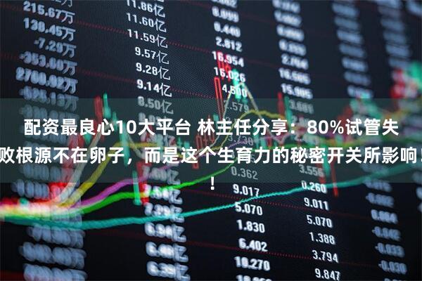 配资最良心10大平台 林主任分享：80%试管失败根源不在卵子，而是这个生育力的秘密开关所影响！