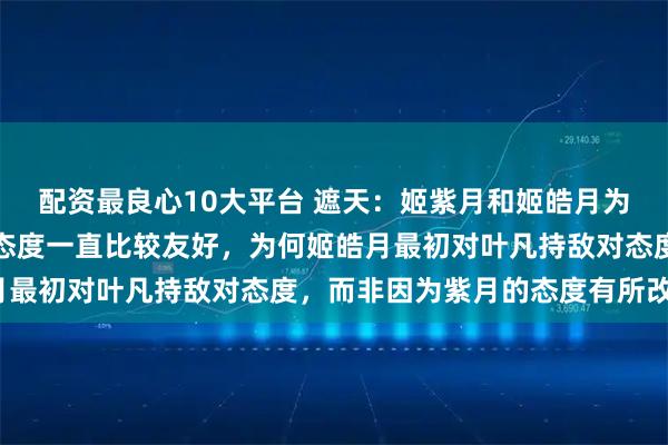 配资最良心10大平台 遮天：姬紫月和姬皓月为亲兄妹，姬紫月对叶凡态度一直比较友好，为何姬皓月最初对叶凡持敌对态度，而非因为紫月的态度有所改变？
