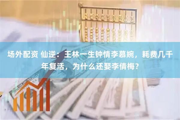 场外配资 仙逆：王林一生钟情李慕婉，耗费几千年复活，为什么还娶李倩梅？