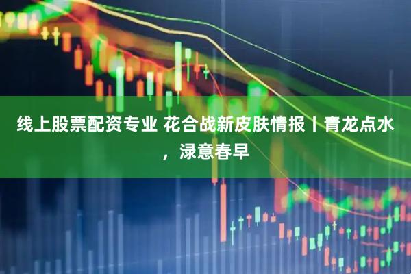 线上股票配资专业 花合战新皮肤情报丨青龙点水，渌意春早
