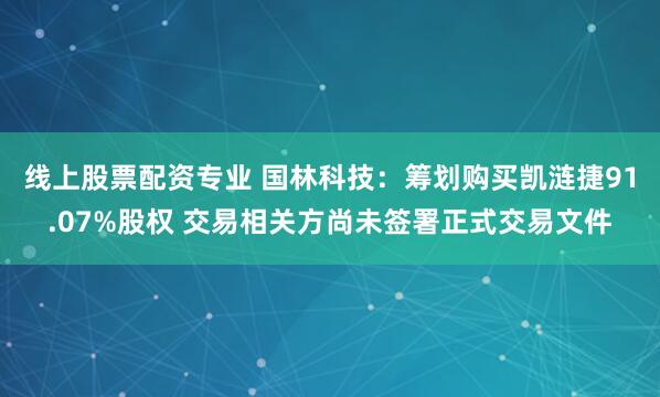 线上股票配资专业 国林科技：筹划购买凯涟捷91.07%股权 交易相关方尚未签署正式交易文件