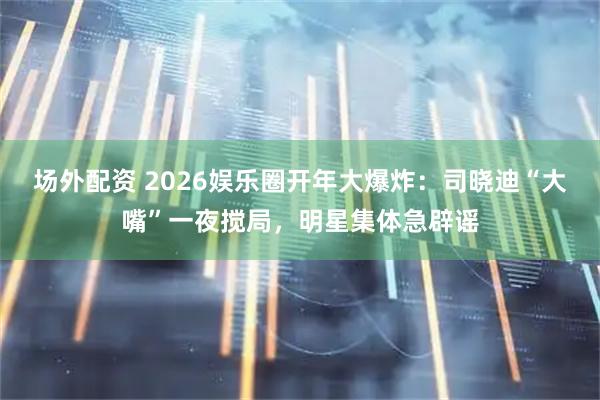 场外配资 2026娱乐圈开年大爆炸：司晓迪“大嘴”一夜搅局，明星集体急辟谣
