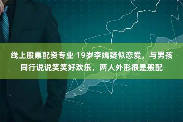 线上股票配资专业 19岁李嫣疑似恋爱，与男孩同行说说笑笑好欢乐，两人外形很是般配
