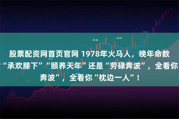股票配资网首页官网 1978年火马人，晚年命数已定，是子女“承欢膝下”“颐养天年”还是“劳碌奔波”，全看你“枕边一人”！