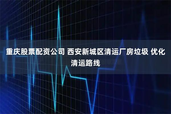 重庆股票配资公司 西安新城区清运厂房垃圾 优化清运路线
