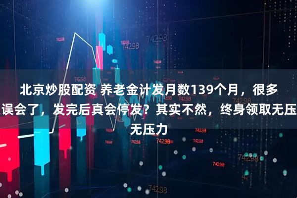 北京炒股配资 养老金计发月数139个月，很多人误会了，发完后真会停发？其实不然，终身领取无压力