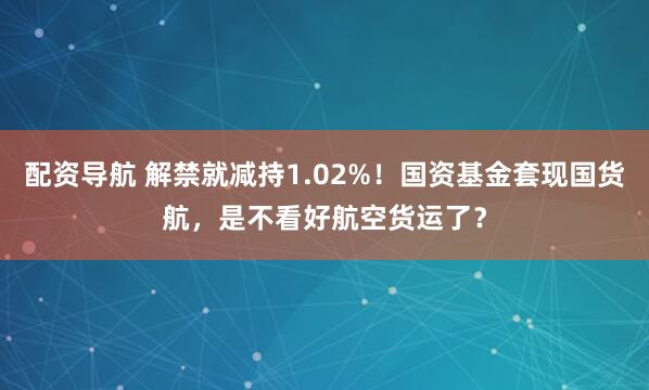 配资导航 解禁就减持1.02%！国资基金套现国货航，是不看好航空货运了？