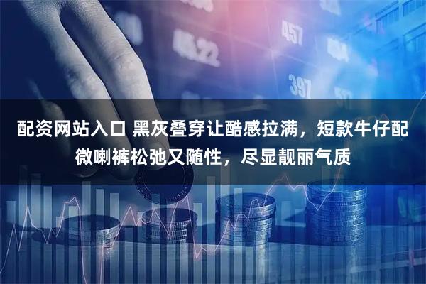 配资网站入口 黑灰叠穿让酷感拉满，短款牛仔配微喇裤松弛又随性，尽显靓丽气质