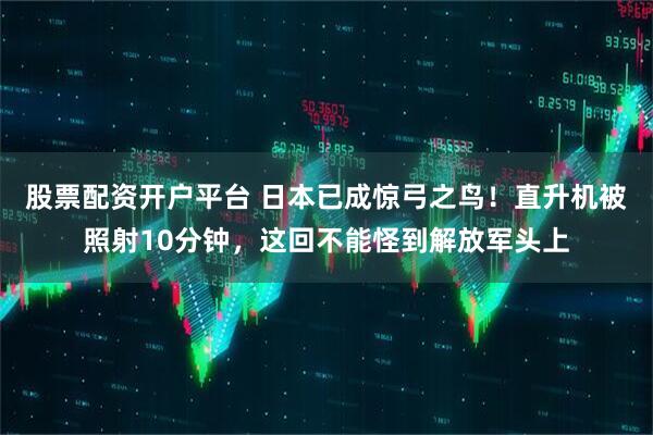 股票配资开户平台 日本已成惊弓之鸟！直升机被照射10分钟，这回不能怪到解放军头上