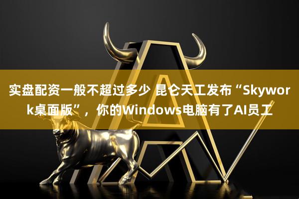 实盘配资一般不超过多少 昆仑天工发布“Skywork桌面版”，你的Windows电脑有了AI员工