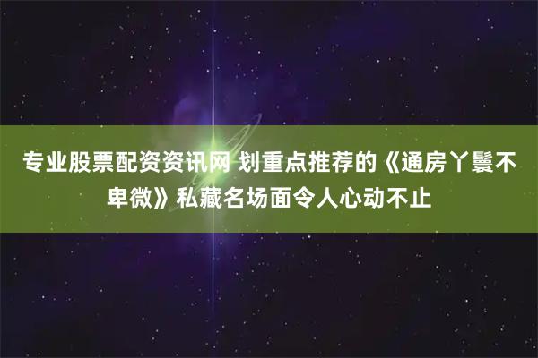 专业股票配资资讯网 划重点推荐的《通房丫鬟不卑微》私藏名场面令人心动不止