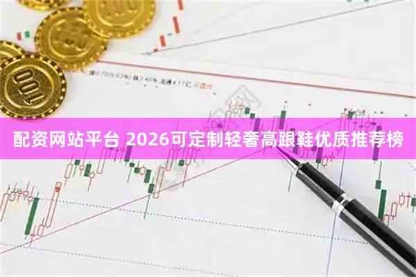 配资网站平台 2026可定制轻奢高跟鞋优质推荐榜