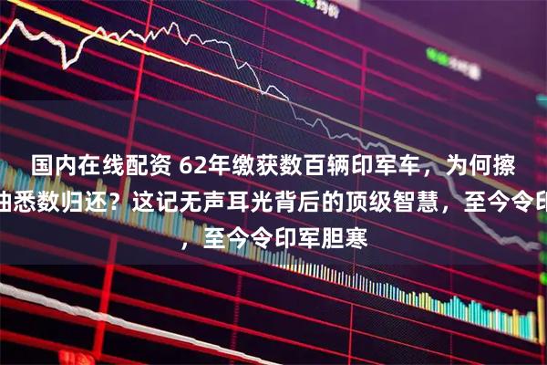 国内在线配资 62年缴获数百辆印军车，为何擦亮加满油悉数归还？这记无声耳光背后的顶级智慧，至今令印军胆寒