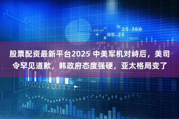 股票配资最新平台2025 中美军机对峙后，美司令罕见道歉，韩政府态度强硬，亚太格局变了