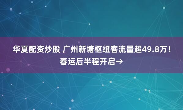 华夏配资炒股 广州新塘枢纽客流量超49.8万！春运后半程开启→