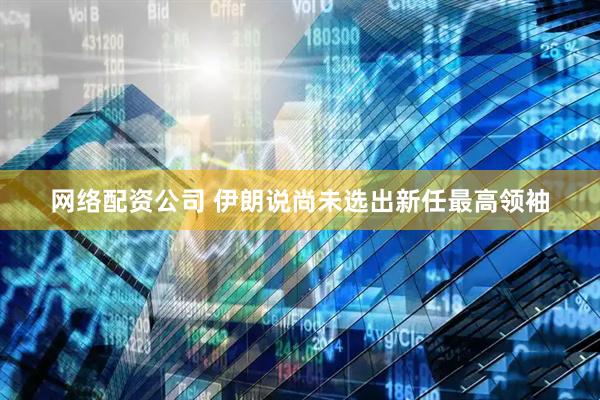 网络配资公司 伊朗说尚未选出新任最高领袖