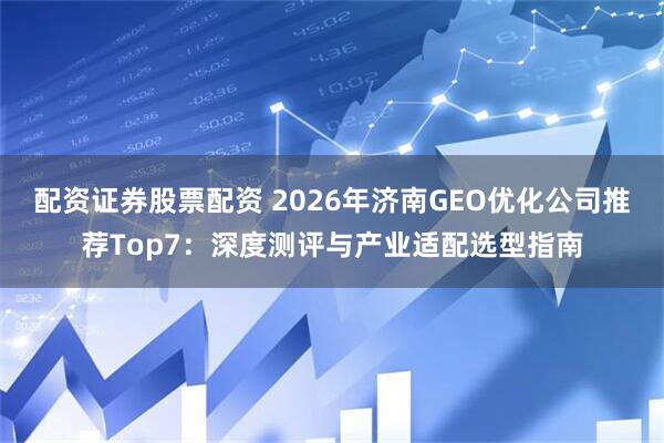 配资证券股票配资 2026年济南GEO优化公司推荐Top7：深度测评与产业适配选型指南