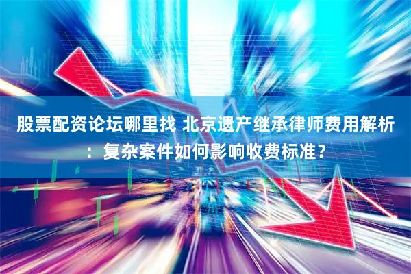 股票配资论坛哪里找 北京遗产继承律师费用解析：复杂案件如何影响收费标准？